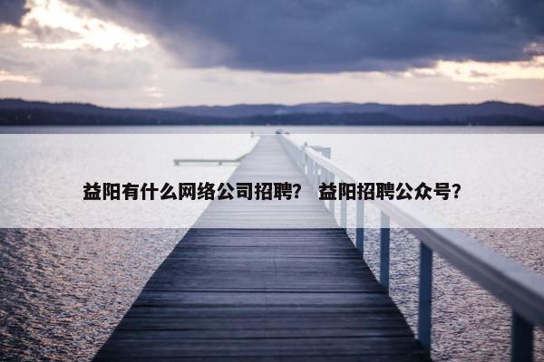 益阳有什么网络公司招聘？ 益阳招聘公众号？