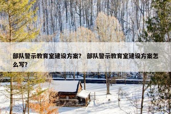部队警示教育室建设方案？ 部队警示教育室建设方案怎么写？