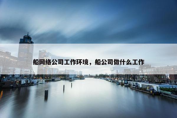 船网络公司工作环境，船公司做什么工作