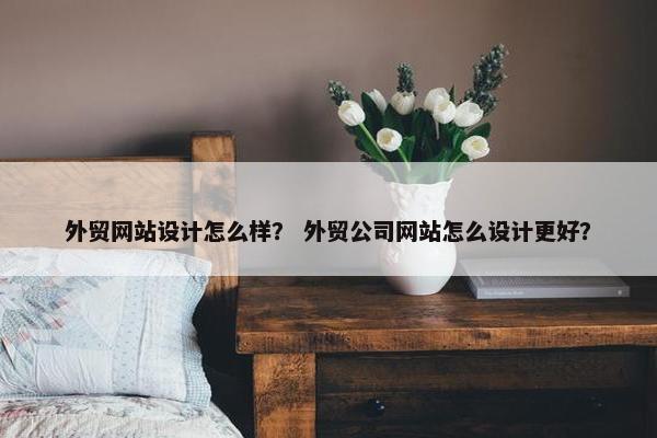 外贸网站设计怎么样？ 外贸公司网站怎么设计更好？
