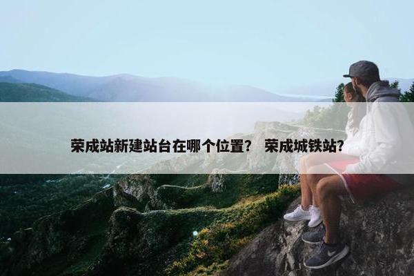 荣成站新建站台在哪个位置？ 荣成城铁站？