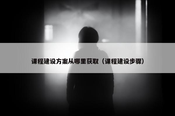 课程建设方案从哪里获取（课程建设步骤）