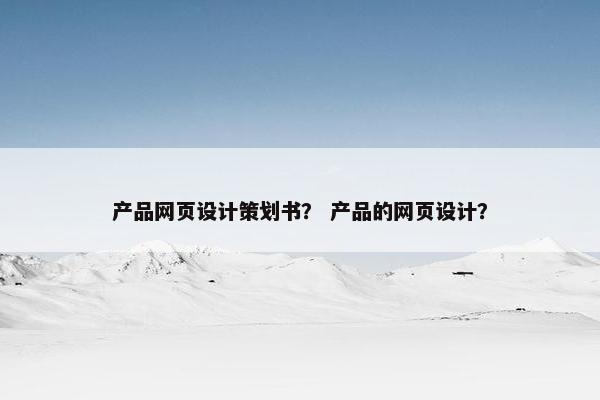 产品网页设计策划书？ 产品的网页设计？