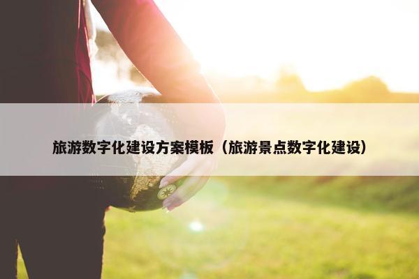 旅游数字化建设方案模板（旅游景点数字化建设）