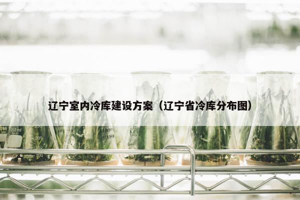 辽宁室内冷库建设方案（辽宁省冷库分布图）