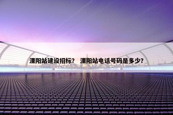 溧阳站建设招标？ 溧阳站电话号码是多少？
