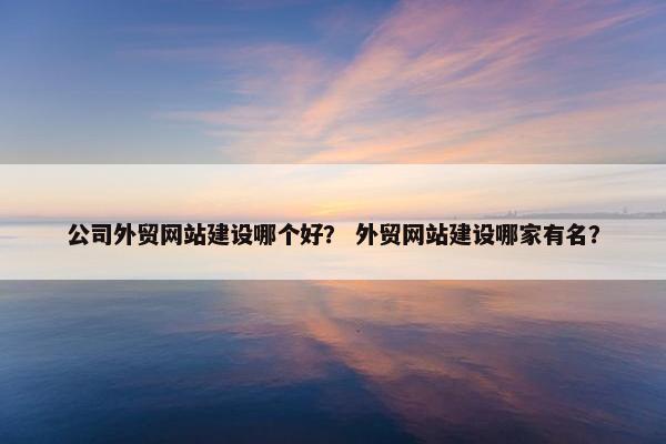 公司外贸网站建设哪个好？ 外贸网站建设哪家有名？