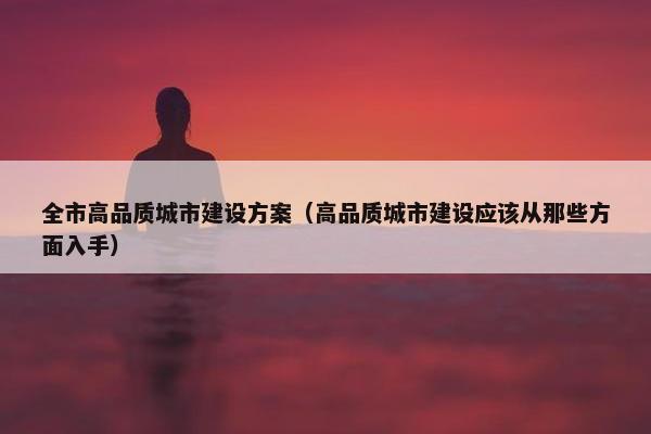 全市高品质城市建设方案（高品质城市建设应该从那些方面入手）