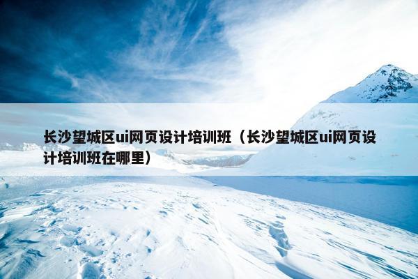 长沙望城区ui网页设计培训班（长沙望城区ui网页设计培训班在哪里）