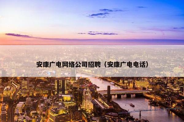 安康广电网络公司招聘（安康广电电话）