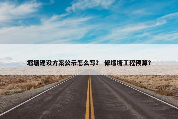 堰塘建设方案公示怎么写？ 修堰塘工程预算？