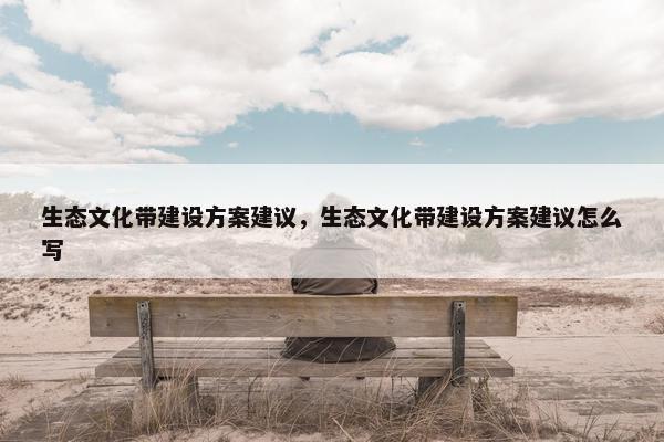 生态文化带建设方案建议，生态文化带建设方案建议怎么写