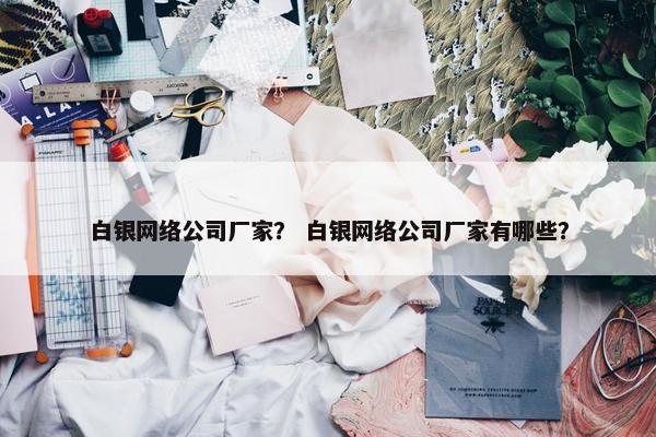 白银网络公司厂家？ 白银网络公司厂家有哪些？