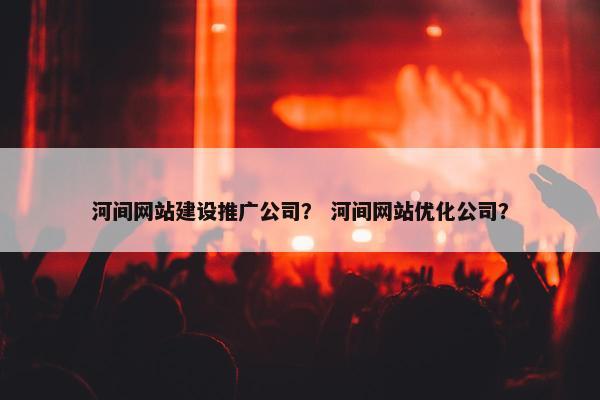 河间网站建设推广公司？ 河间网站优化公司？