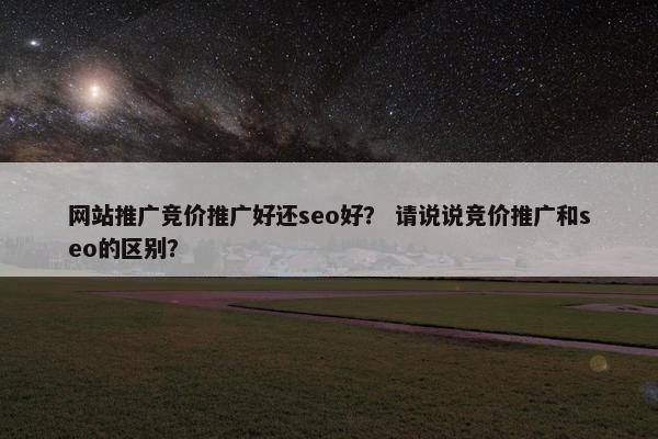 网站推广竞价推广好还seo好？ 请说说竞价推广和seo的区别？