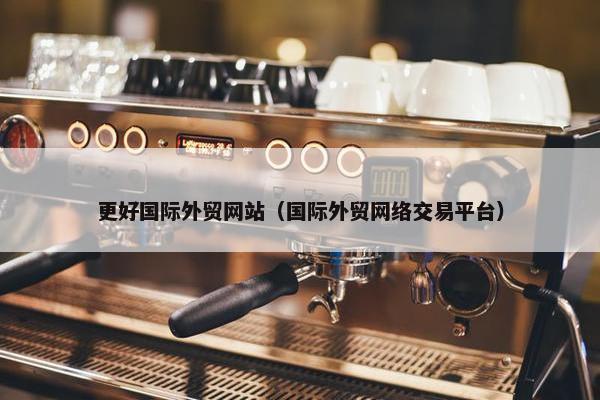 更好国际外贸网站（国际外贸网络交易平台）