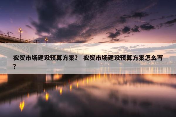 农贸市场建设预算方案？ 农贸市场建设预算方案怎么写？