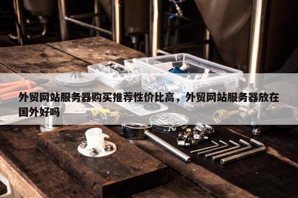 外贸网站服务器购买推荐性价比高，外贸网站服务器放在国外好吗