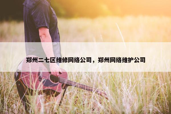 郑州二七区维修网络公司，郑州网络维护公司