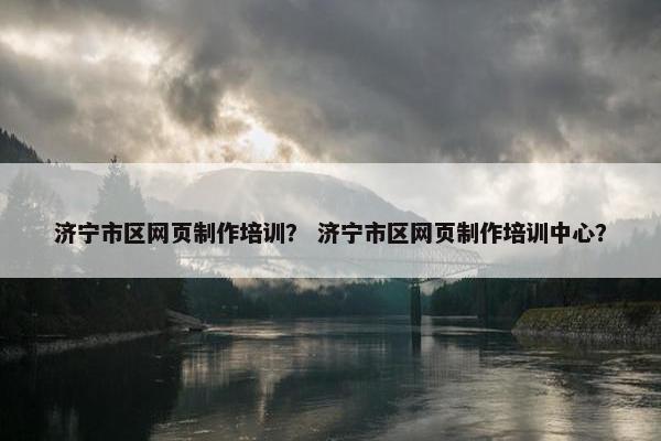 济宁市区网页制作培训？ 济宁市区网页制作培训中心？