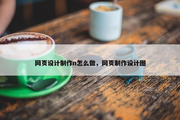 网页设计制作n怎么做，网页制作设计图