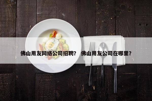 佛山用友网络公司招聘？ 佛山用友公司在哪里？
