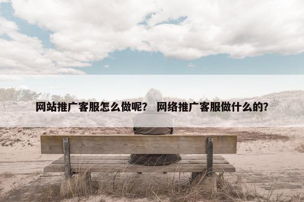 网站推广客服怎么做呢？ 网络推广客服做什么的？