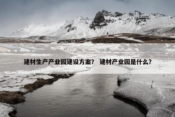 建材生产产业园建设方案？ 建材产业园是什么？