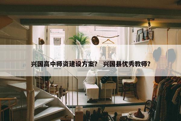 兴国高中师资建设方案？ 兴国县优秀教师？