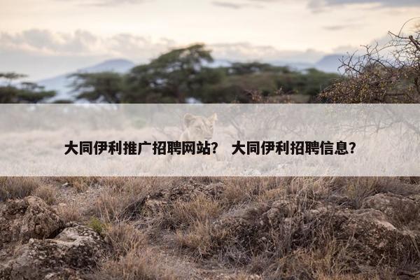 大同伊利推广招聘网站？ 大同伊利招聘信息？