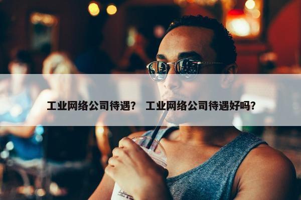 工业网络公司待遇？ 工业网络公司待遇好吗？