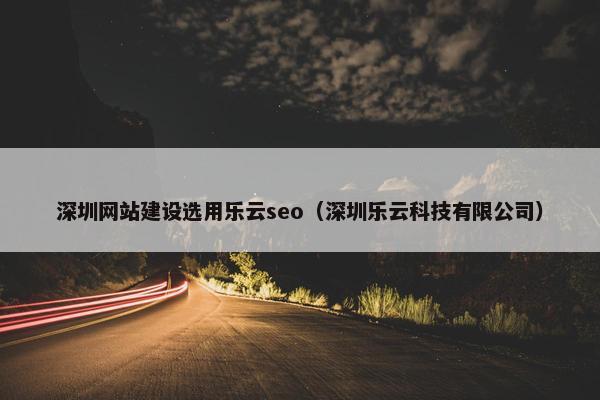 深圳网站建设选用乐云seo（深圳乐云科技有限公司）