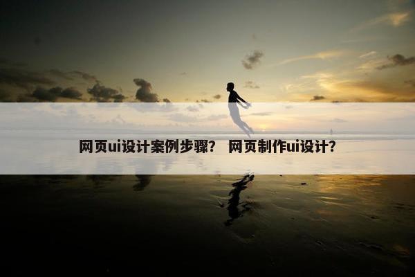 网页ui设计案例步骤？ 网页制作ui设计？