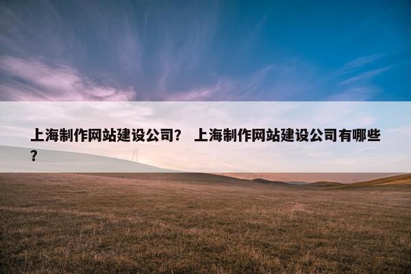 上海制作网站建设公司？ 上海制作网站建设公司有哪些？