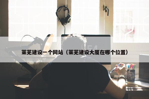 莱芜建设一个网站（莱芜建设大厦在哪个位置）