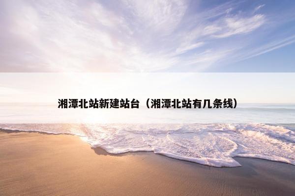 湘潭北站新建站台（湘潭北站有几条线）