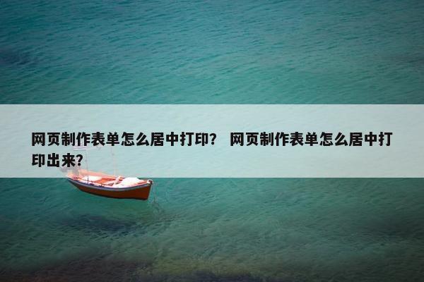 网页制作表单怎么居中打印？ 网页制作表单怎么居中打印出来？