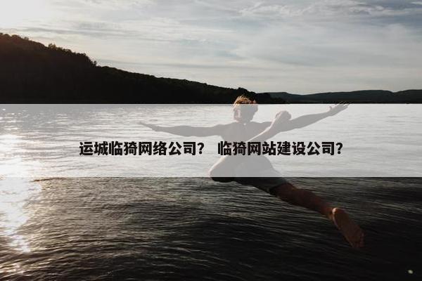 运城临猗网络公司？ 临猗网站建设公司？
