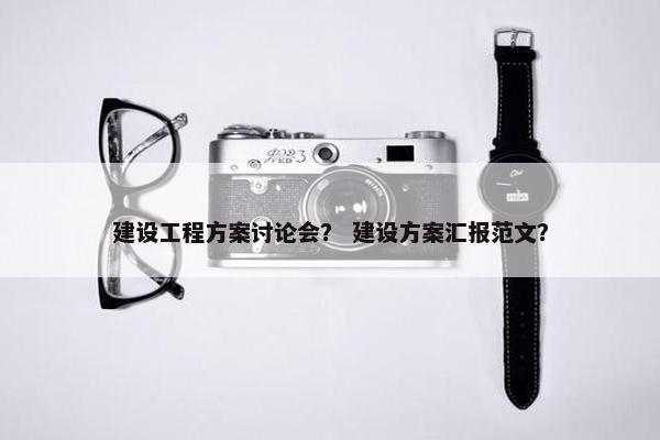 建设工程方案讨论会？ 建设方案汇报范文？