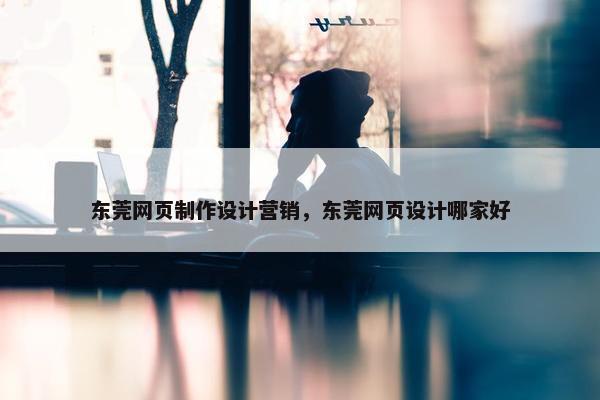 东莞网页制作设计营销，东莞网页设计哪家好