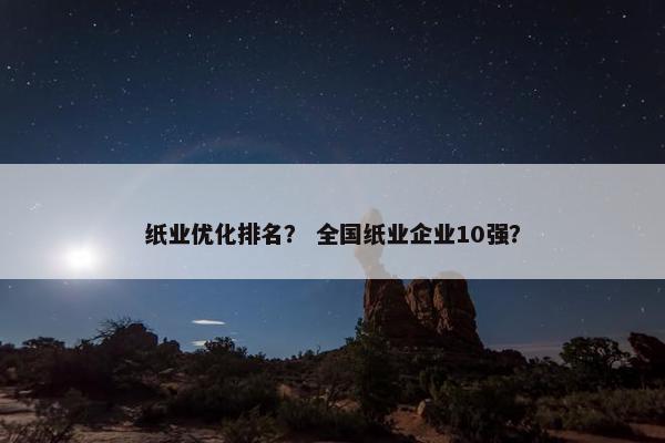 纸业优化排名？ 全国纸业企业10强？