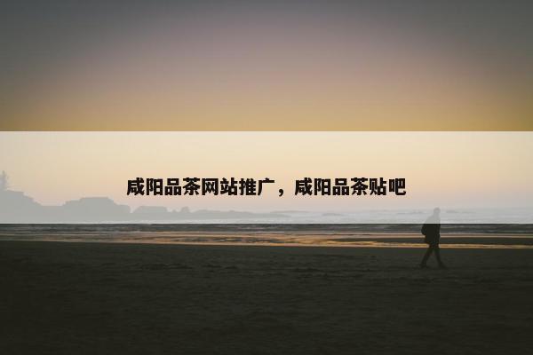 咸阳品茶网站推广，咸阳品茶贴吧