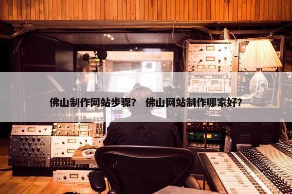 佛山制作网站步骤？ 佛山网站制作哪家好？