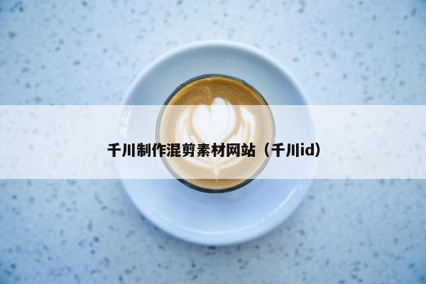 千川制作混剪素材网站（千川id）