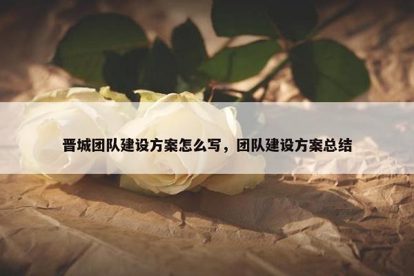 晋城团队建设方案怎么写，团队建设方案总结