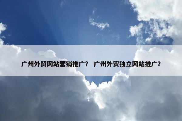 广州外贸网站营销推广？ 广州外贸独立网站推广？