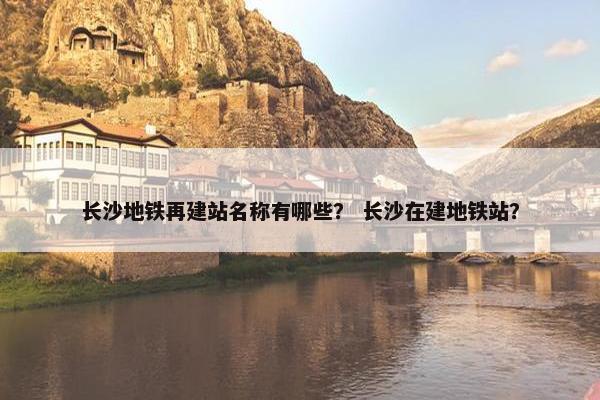 长沙地铁再建站名称有哪些？ 长沙在建地铁站？