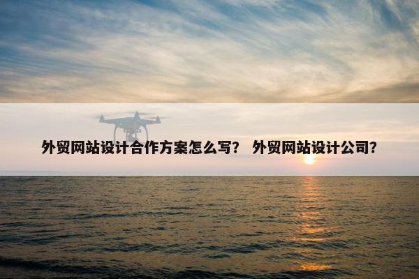 外贸网站设计合作方案怎么写？ 外贸网站设计公司？