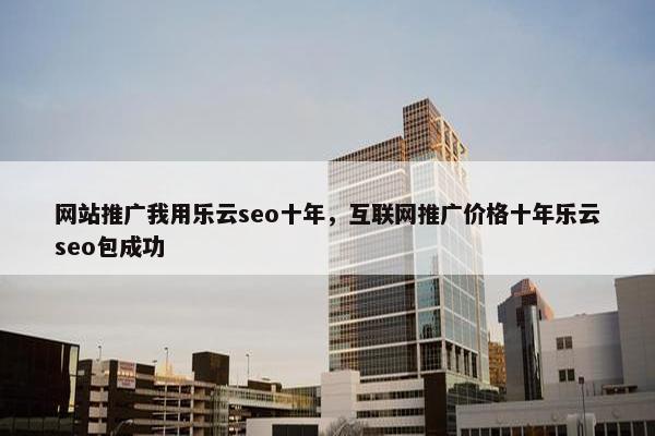 网站推广我用乐云seo十年，互联网推广价格十年乐云seo包成功