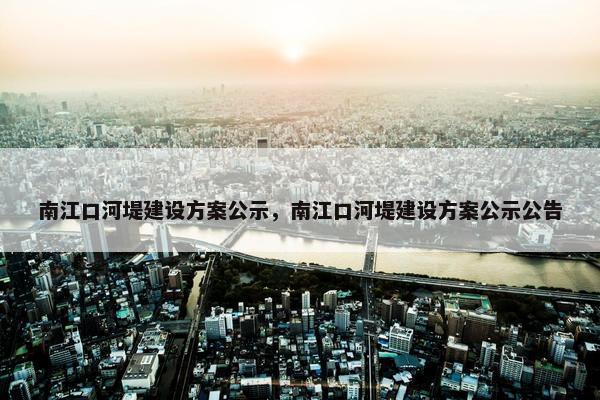 南江口河堤建设方案公示，南江口河堤建设方案公示公告